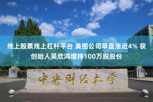 线上股票线上杠杆平台 美图公司早盘涨近4% 获创始人吴欣鸿增持100万股股份