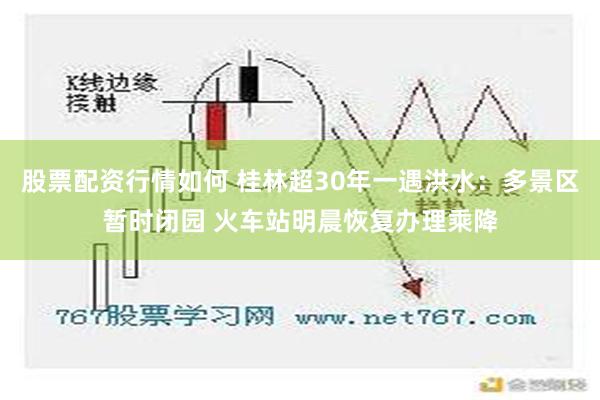 股票配资行情如何 桂林超30年一遇洪水：多景区暂时闭园 火车站明晨恢复办理乘降