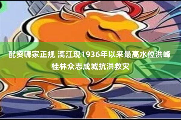 配资哪家正规 漓江现1936年以来最高水位洪峰 桂林众志成城抗洪救灾