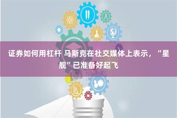 证券如何用杠杆 马斯克在社交媒体上表示，“星舰”已准备好起飞