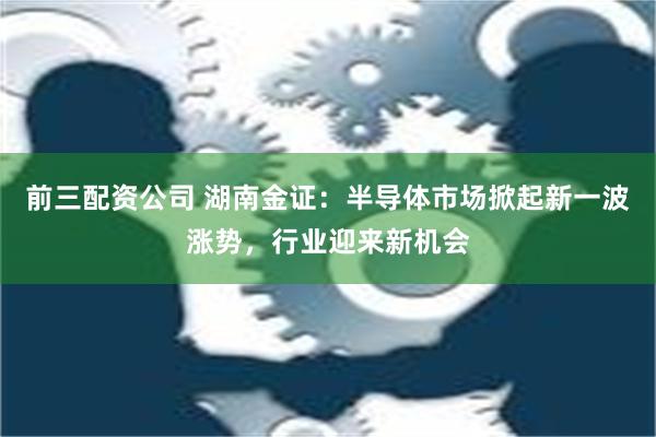 前三配资公司 湖南金证：半导体市场掀起新一波涨势，行业迎来新机会