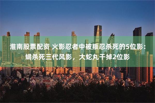 淮南股票配资 火影忍者中被叛忍杀死的5位影：蝎杀死三代风影，大蛇丸干掉2位影