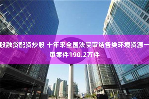 股融贷配资炒股 十年来全国法院审结各类环境资源一审案件190.2万件