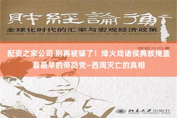 配资之家公司 别再被骗了！烽火戏诸侯典故掩盖着最早的带路党—西周灭亡的真相