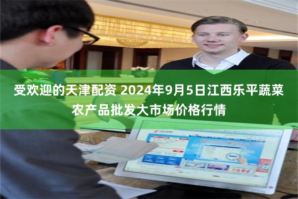 受欢迎的天津配资 2024年9月5日江西乐平蔬菜农产品批发大市场价格行情