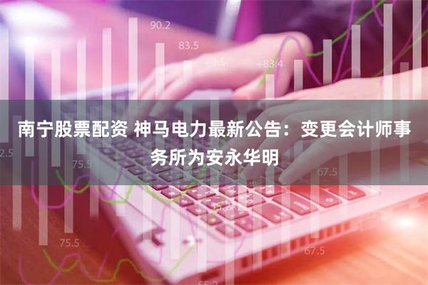 南宁股票配资 神马电力最新公告：变更会计师事务所为安永华明