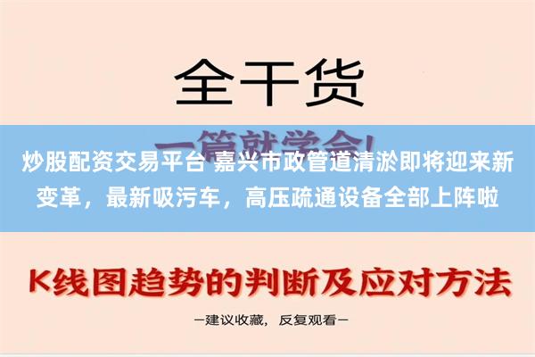 炒股配资交易平台 嘉兴市政管道清淤即将迎来新变革，最新吸污车，高压疏通设备全部上阵啦