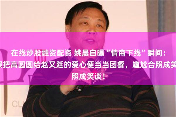 在线炒股融资配资 姚晨自曝“情商下线”瞬间：曾误把高圆圆给赵又廷的爱心便当当团餐，尴尬合照成笑谈！