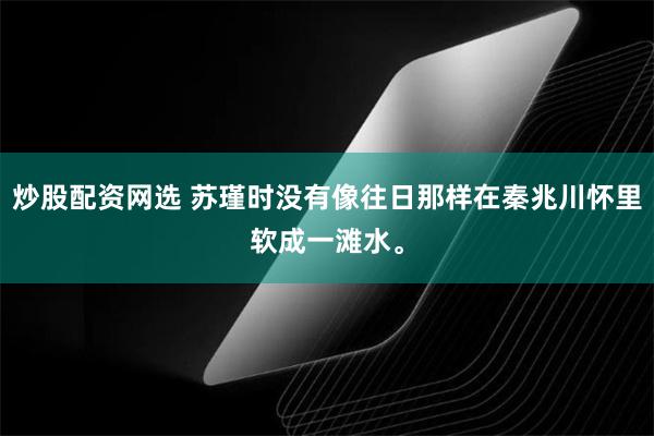 炒股配资网选 苏瑾时没有像往日那样在秦兆川怀里软成一滩水。