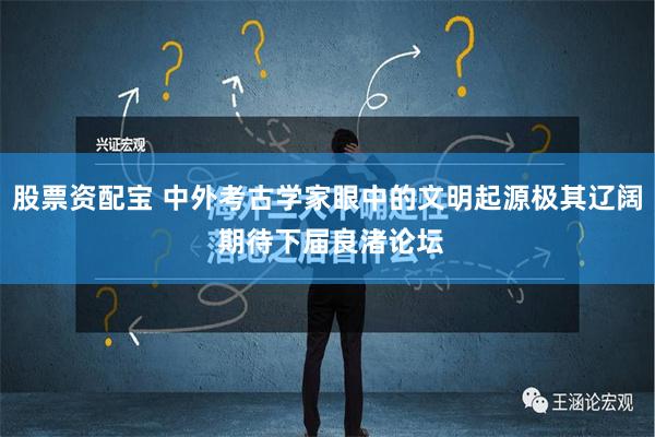 股票资配宝 中外考古学家眼中的文明起源极其辽阔 期待下届良渚论坛