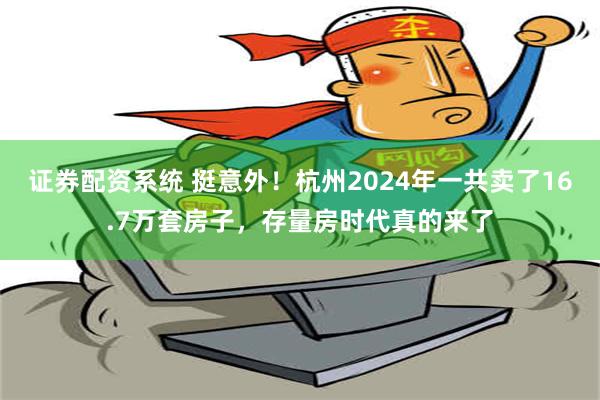 证券配资系统 挺意外！杭州2024年一共卖了16.7万套房子，存量房时代真的来了