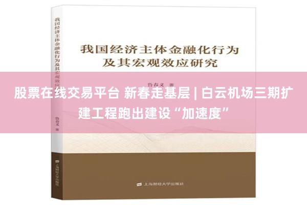 股票在线交易平台 新春走基层 | 白云机场三期扩建工程跑出建设“加速度”